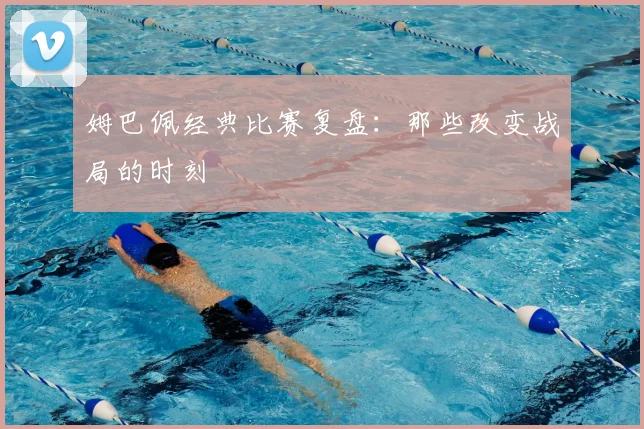 姆巴佩经典比赛复盘：那些改变战局的时刻