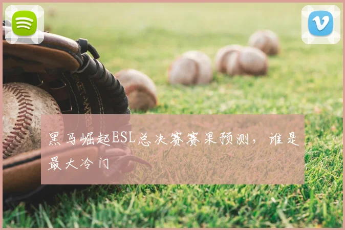 黑马崛起ESL总决赛赛果预测,谁是最大冷门