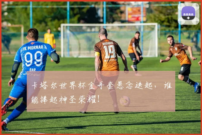 卡塔尔世界杯金手套悬念迭起,谁能捧起神圣荣耀!