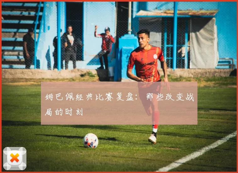 姆巴佩经典比赛复盘:那些改变战局的时刻