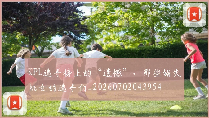 KPL选手榜上的“遗憾”，那些错失机会的选手们_20260702043954