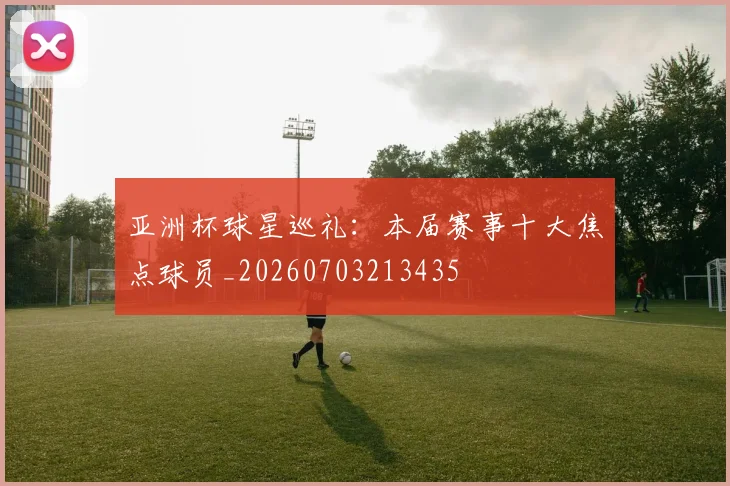 亚洲杯球星巡礼：本届赛事十大焦点球员_20260703213435
