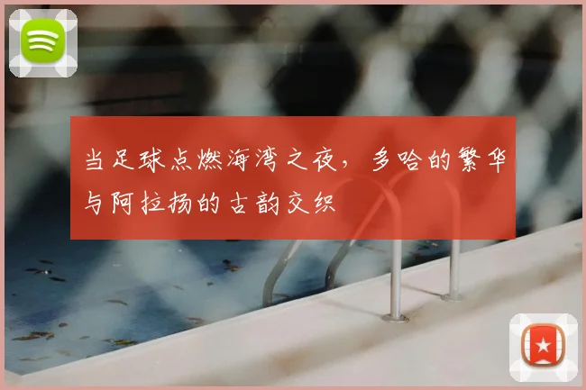 当足球点燃海湾之夜,多哈的繁华与阿拉扬的古韵交织