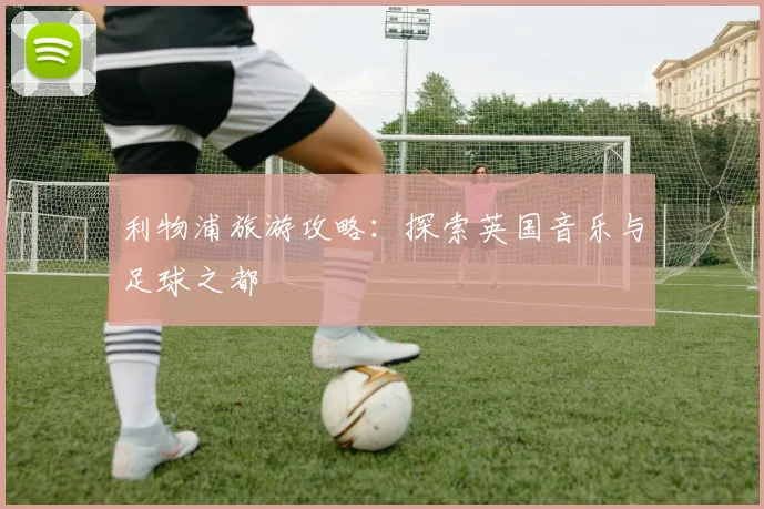 利物浦旅游攻略：探索英国音乐与足球之都