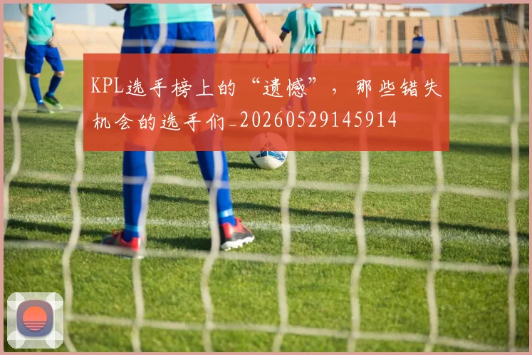 KPL选手榜上的“遗憾”,那些错失机会的选手们_20260529145914