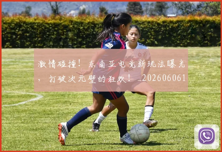 激情碰撞！东南亚电竞新玩法曝光，打破次元壁的狂欢！_20260606145952