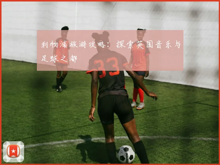 利物浦旅游攻略:探索英国音乐与足球之都