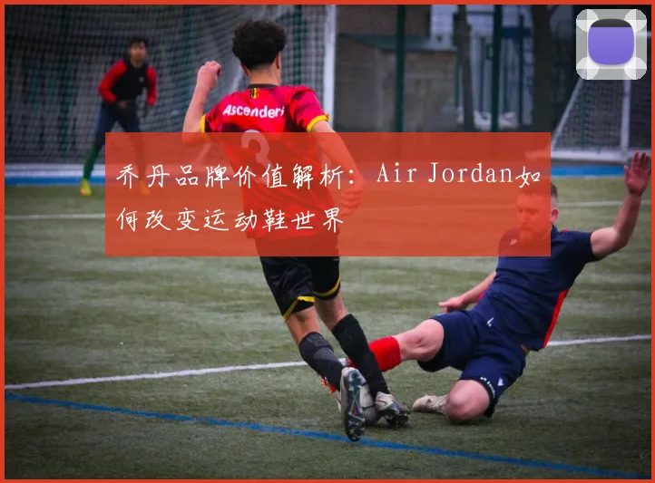 乔丹品牌价值解析:Air Jordan如何改变运动鞋世界