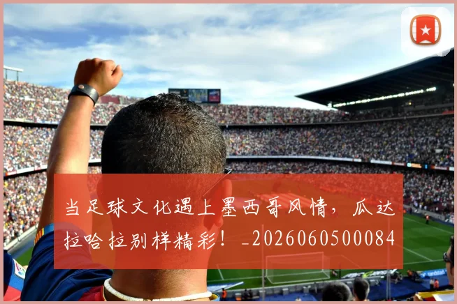 当足球文化遇上墨西哥风情,瓜达拉哈拉别样精彩!_20260605000848_20260707152917