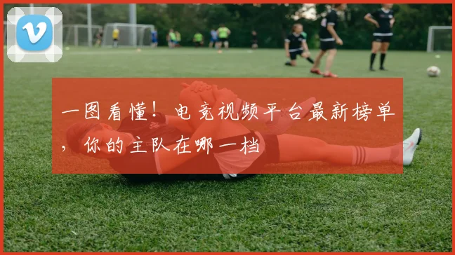 一图看懂!电竞视频平台最新榜单,你的主队在哪一档