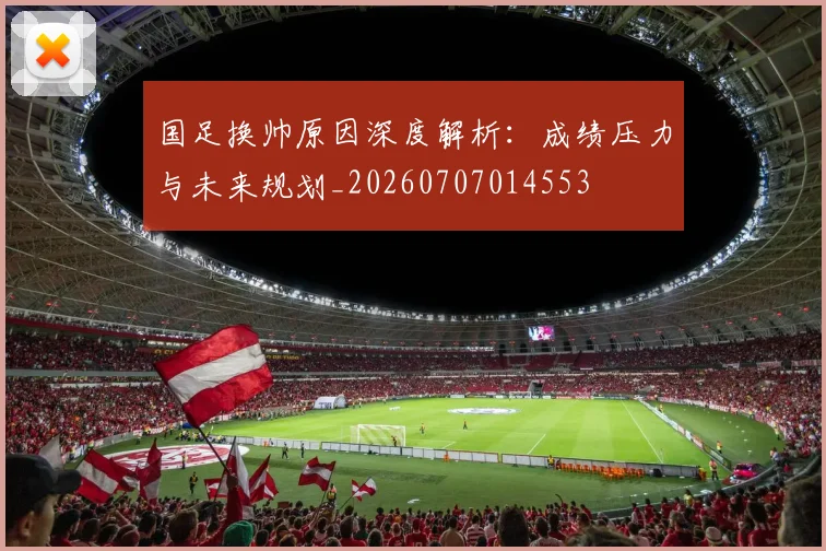 国足换帅原因深度解析:成绩压力与未来规划_20260707014553