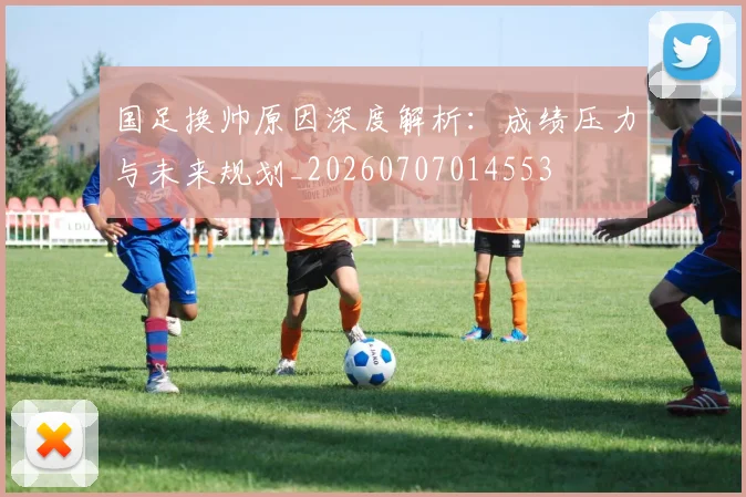 国足换帅原因深度解析：成绩压力与未来规划_20260707014553