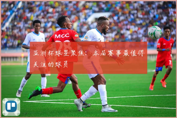 亚洲杯球星聚焦:本届赛事最值得关注的球员