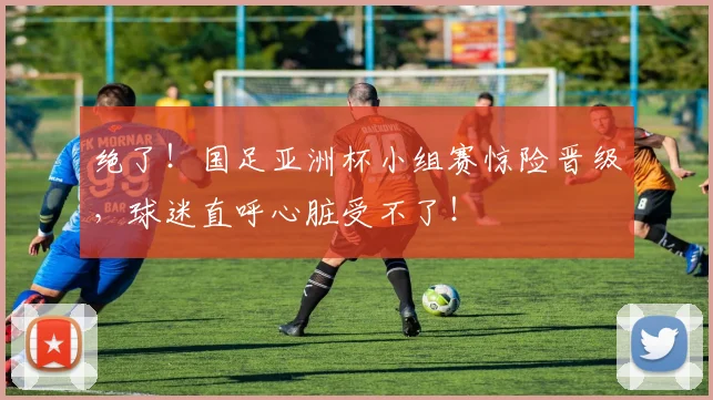 绝了!国足亚洲杯小组赛惊险晋级,球迷直呼心脏受不了!