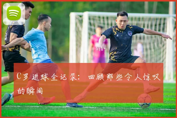 C罗进球全记录：回顾那些令人惊叹的瞬间
