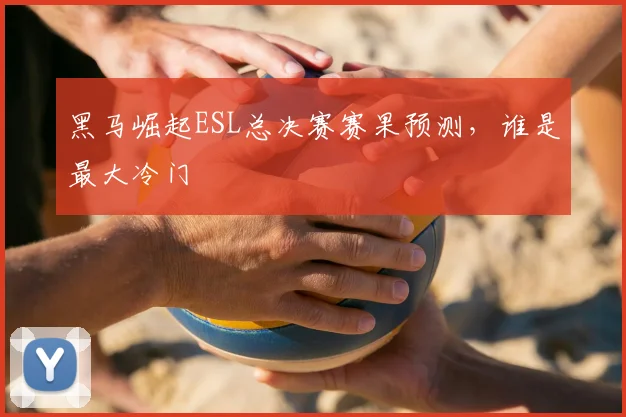 黑马崛起ESL总决赛赛果预测，谁是最大冷门