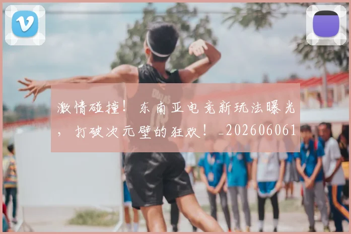 激情碰撞!东南亚电竞新玩法曝光,打破次元壁的狂欢!_20260606145952